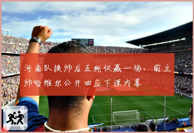 河南队换帅后五轮仅赢一场,前主帅哈维尔公开回应下课内幕