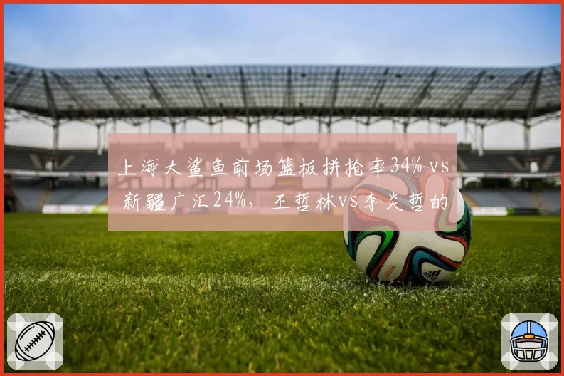 上海大鲨鱼前场篮板拼抢率34% vs 新疆广汇24%，王哲林vs李炎哲的篮板卡位战术对比