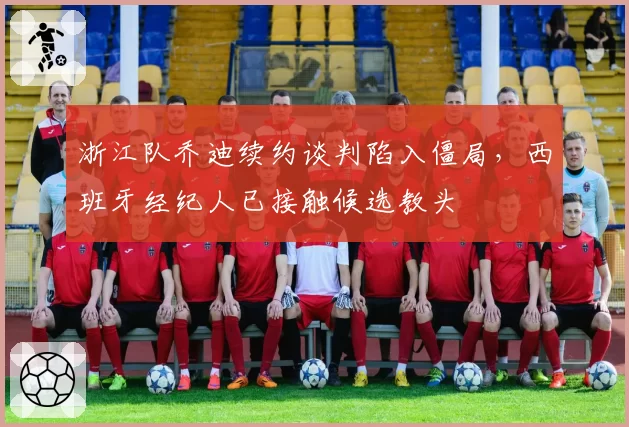 浙江队乔迪续约谈判陷入僵局，西班牙经纪人已接触候选教头