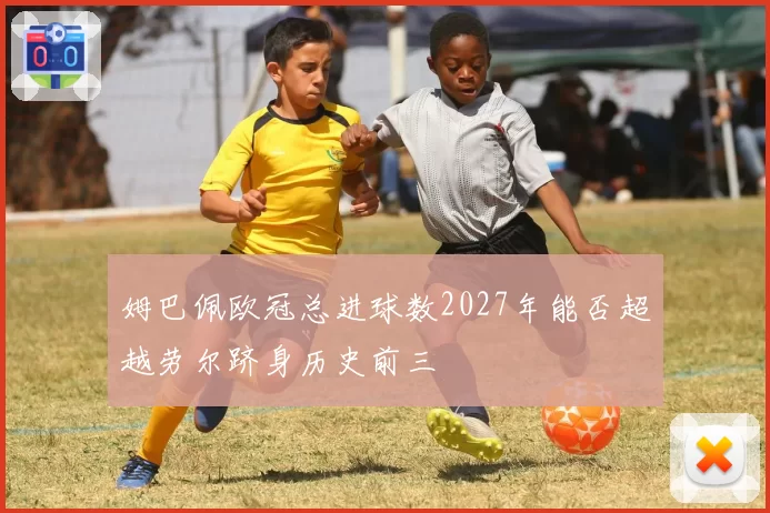 姆巴佩欧冠总进球数2027年能否超越劳尔跻身历史前三
