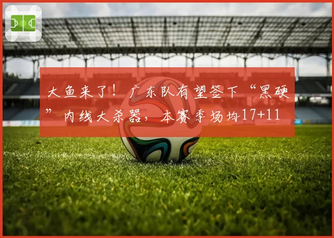 大鱼来了!广东队有望签下“黑硬”内线大杀器,本赛季场均17+11