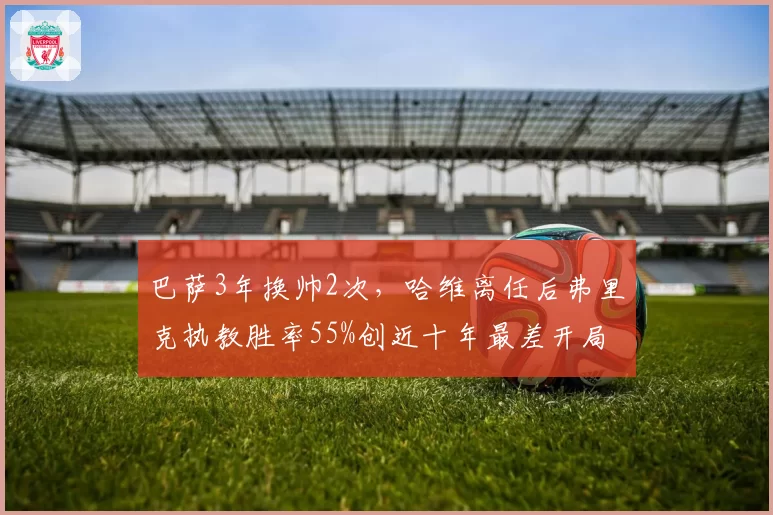 巴萨3年换帅2次,哈维离任后弗里克执教胜率55%创近十年最差开局