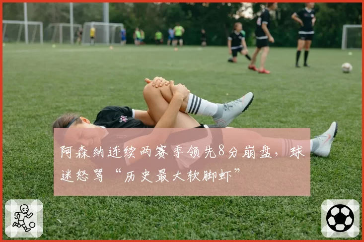 阿森纳连续两赛季领先8分崩盘，球迷怒骂“历史最大软脚虾”