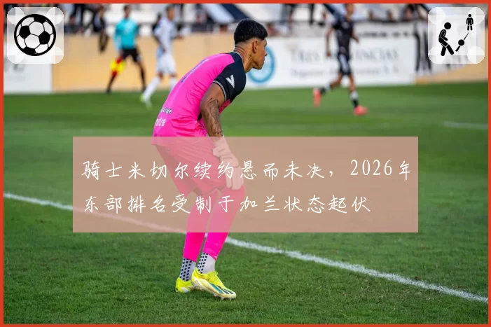 骑士米切尔续约悬而未决，2026年东部排名受制于加兰状态起伏
