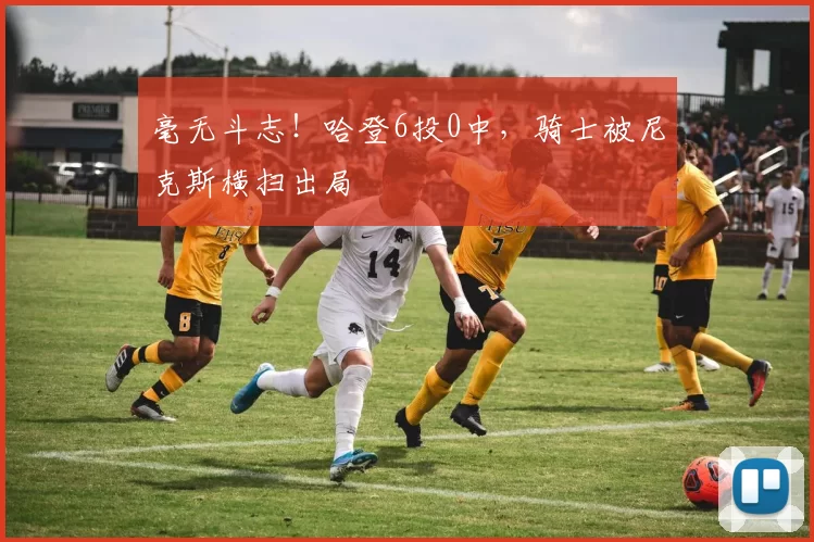 毫无斗志!哈登6投0中,骑士被尼克斯横扫出局