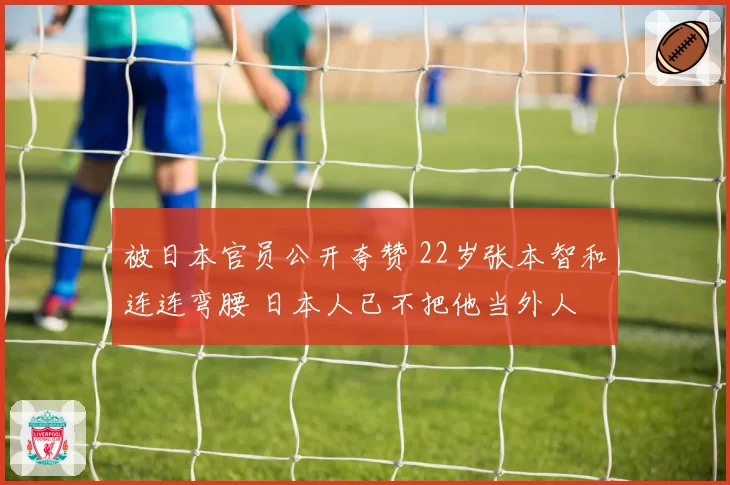 被日本官员公开夸赞 22岁张本智和连连弯腰 日本人已不把他当外人