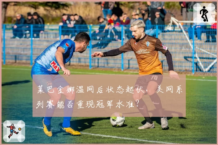 莱巴金娜温网后状态起伏，美网系列赛能否重现冠军水准？