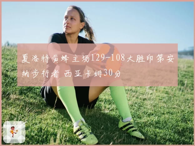 夏洛特黄蜂主场129-108大胜印第安纳步行者 西亚卡姆30分