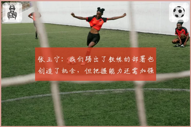 张玉宁:我们踢出了教练的部署也创造了机会,但把握能力还需加强