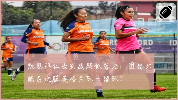 凯恩拜仁告别战疑似落泪，图赫尔能否说服英格兰队长留队？