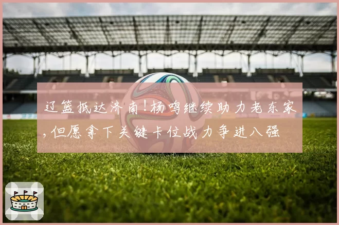 辽篮抵达济南!杨鸣继续助力老东家,但愿拿下关键卡位战力争进八强