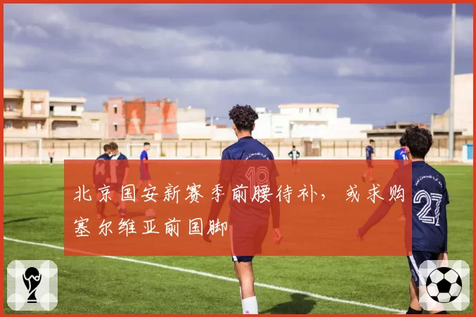 北京国安新赛季前腰待补，或求购塞尔维亚前国脚