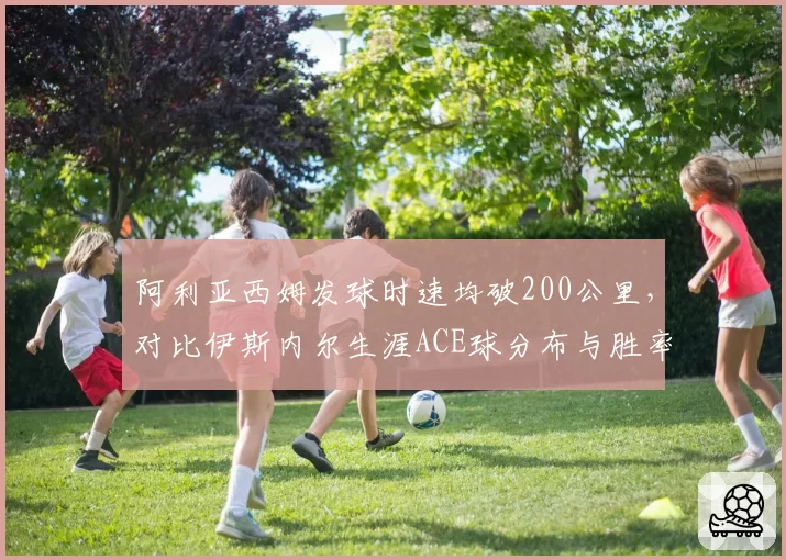 阿利亚西姆发球时速均破200公里，对比伊斯内尔生涯ACE球分布与胜率关联