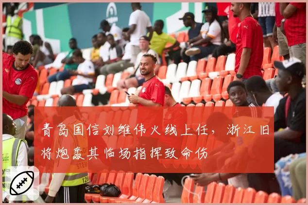 青岛国信刘维伟火线上任，浙江旧将炮轰其临场指挥致命伤