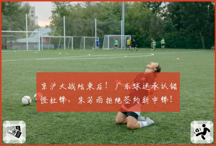 京沪大战结束后!广东球迷承认错怪杜锋,朱芳雨拒绝签约新中锋!