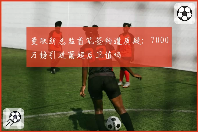 曼联新总监首笔签约遭质疑:7000万镑引进葡超后卫值吗