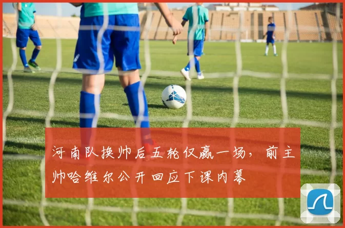 河南队换帅后五轮仅赢一场,前主帅哈维尔公开回应下课内幕