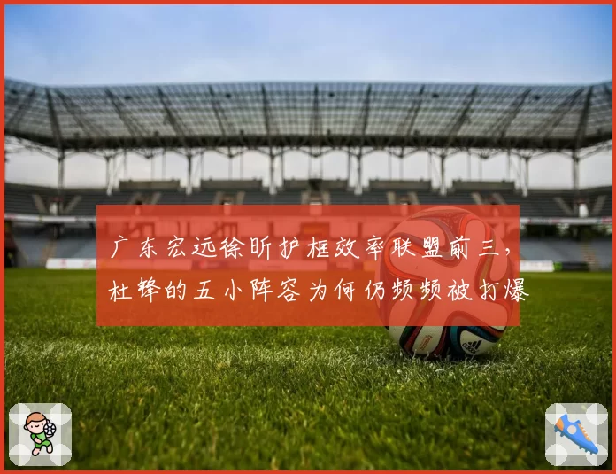 广东宏远徐昕护框效率联盟前三,杜锋的五小阵容为何仍频频被打爆?