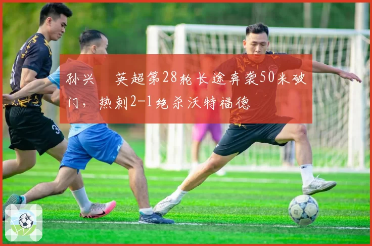 孙兴慜英超第28轮长途奔袭50米破门，热刺2-1绝杀沃特福德