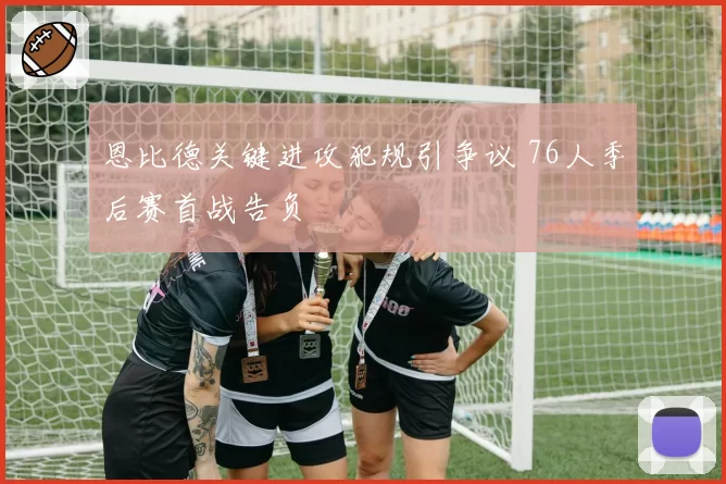 恩比德关键进攻犯规引争议 76人季后赛首战告负