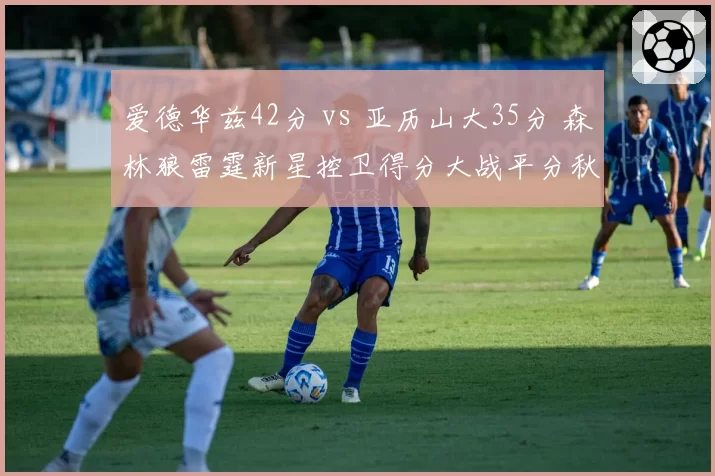 爱德华兹42分 vs 亚历山大35分 森林狼雷霆新星控卫得分大战平分秋色