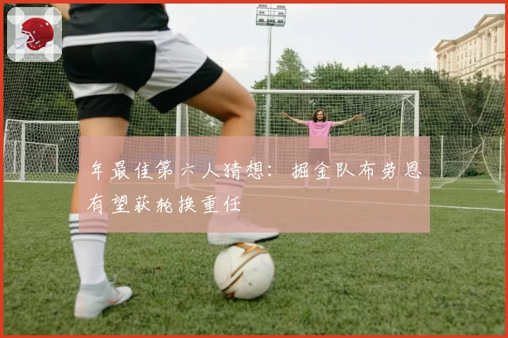 年最佳第六人猜想：掘金队布劳恩有望获轮换重任