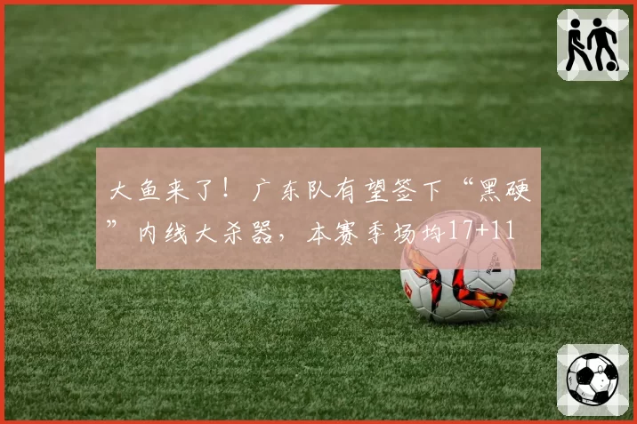 大鱼来了!广东队有望签下“黑硬”内线大杀器,本赛季场均17+11