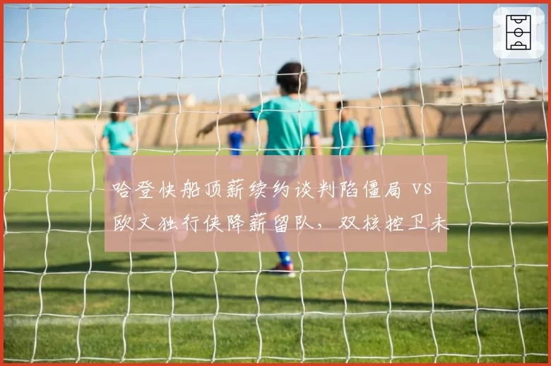 哈登快船顶薪续约谈判陷僵局 vs 欧文独行侠降薪留队,双核控卫未来走向分化