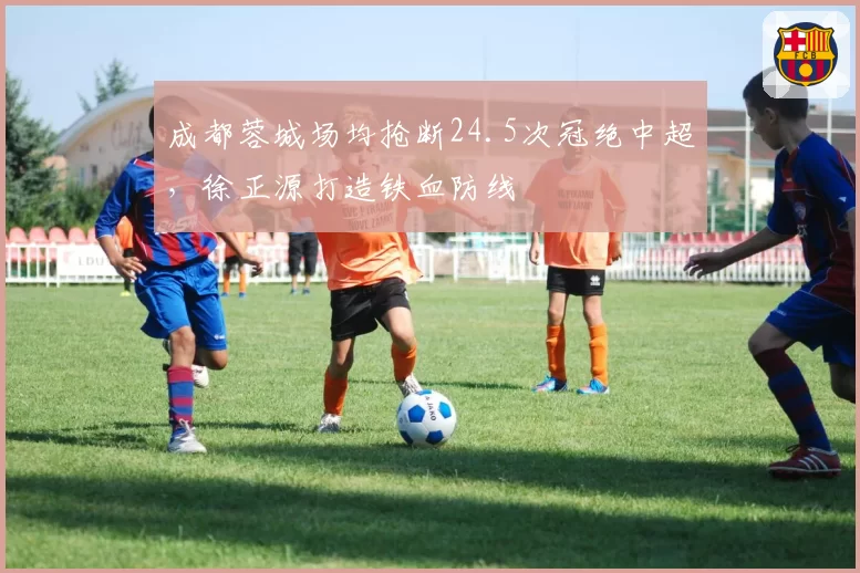 成都蓉城场均抢断24.5次冠绝中超,徐正源打造铁血防线