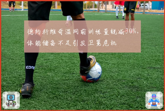 德约科维奇温网前训练量锐减30%，体能储备不足引发卫冕危机