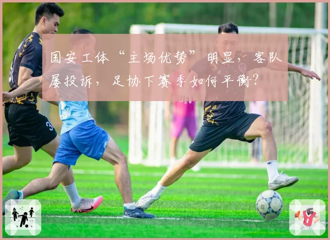 国安工体“主场优势”明显，客队屡投诉，足协下赛季如何平衡？
