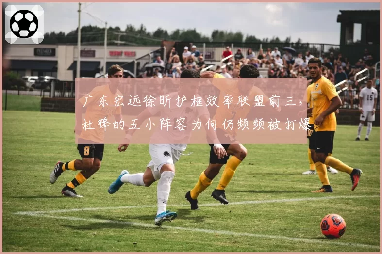 广东宏远徐昕护框效率联盟前三,杜锋的五小阵容为何仍频频被打爆?