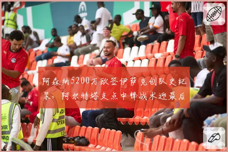 阿森纳5200万欧签伊萨克创队史纪录,阿尔特塔支点中锋战术迎最后拼图