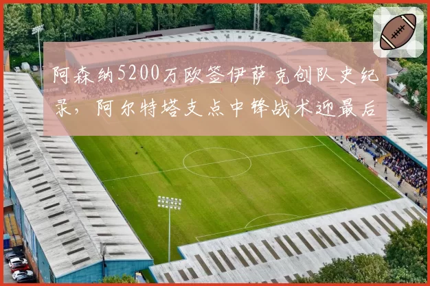 阿森纳5200万欧签伊萨克创队史纪录,阿尔特塔支点中锋战术迎最后拼图