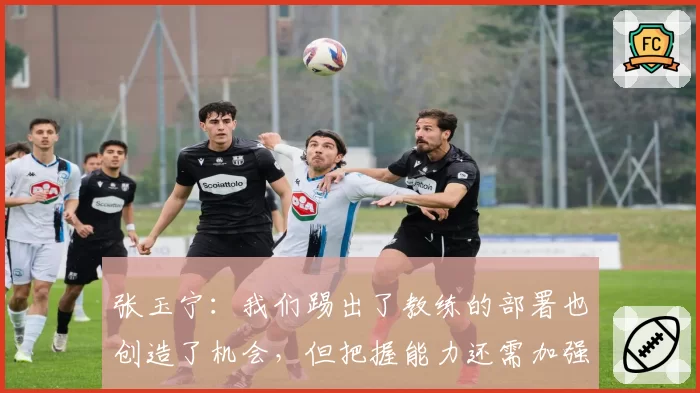 张玉宁：我们踢出了教练的部署也创造了机会，但把握能力还需加强