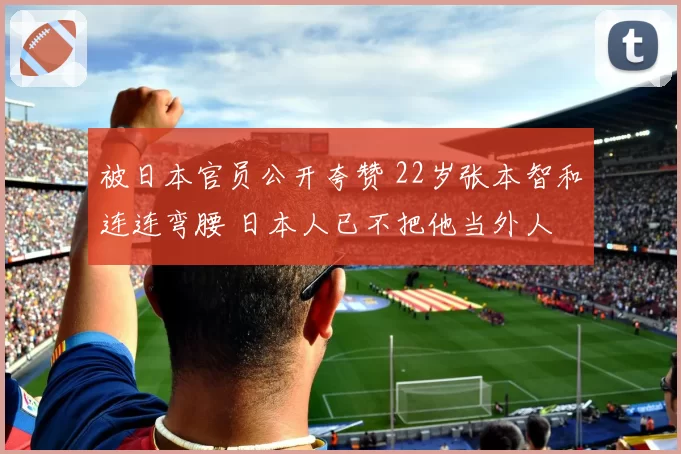 被日本官员公开夸赞 22岁张本智和连连弯腰 日本人已不把他当外人