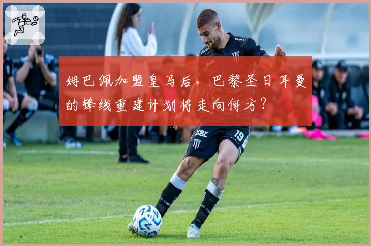 姆巴佩加盟皇马后，巴黎圣日耳曼的锋线重建计划将走向何方？