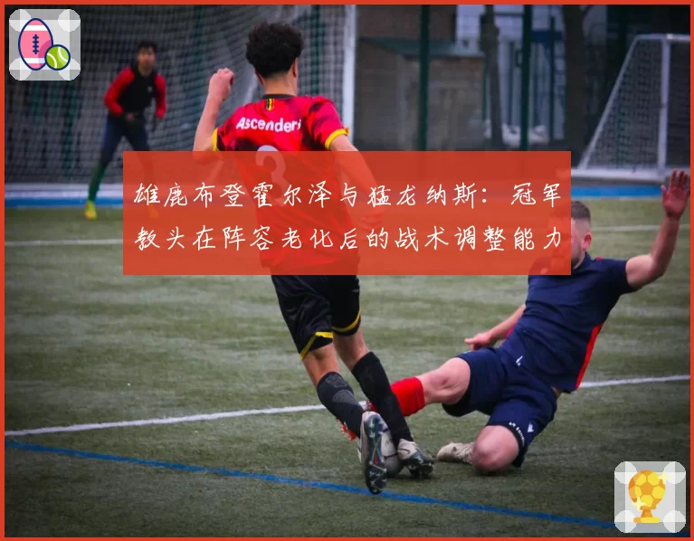 雄鹿布登霍尔泽与猛龙纳斯：冠军教头在阵容老化后的战术调整能力对比