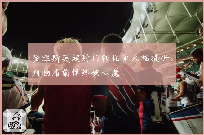 努涅斯英超射门转化率大幅提升，利物浦前锋终破心魔