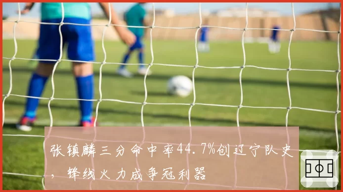 张镇麟三分命中率44.7%创辽宁队史，锋线火力成争冠利器