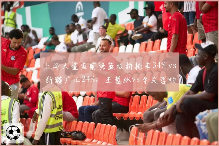 上海大鲨鱼前场篮板拼抢率34% vs 新疆广汇24%，王哲林vs李炎哲的篮板卡位战术对比