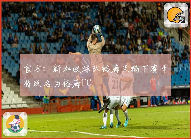 官方：新加坡球队裕廊天鹅下赛季将改名为裕廊FC