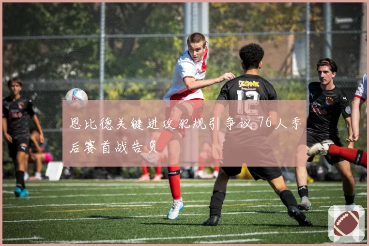 恩比德关键进攻犯规引争议 76人季后赛首战告负