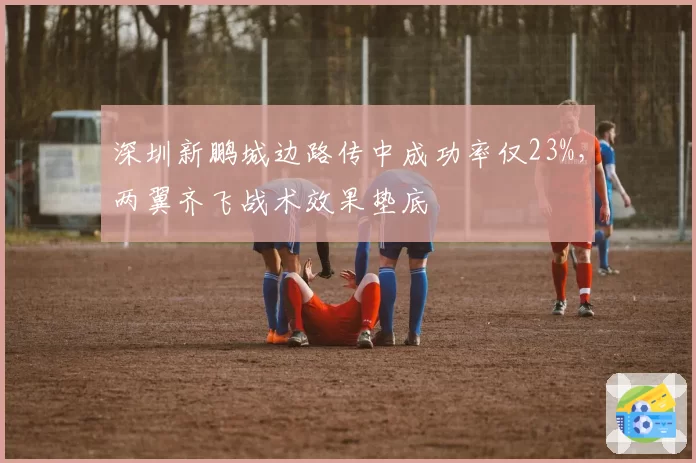 深圳新鹏城边路传中成功率仅23%，两翼齐飞战术效果垫底