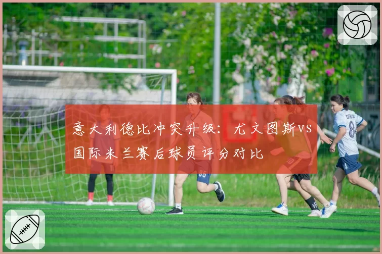意大利德比冲突升级：尤文图斯vs国际米兰赛后球员评分对比