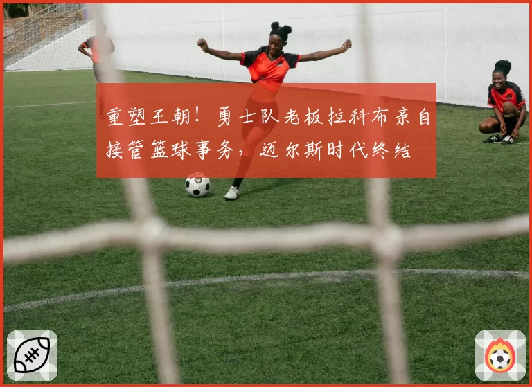 重塑王朝！勇士队老板拉科布亲自接管篮球事务，迈尔斯时代终结