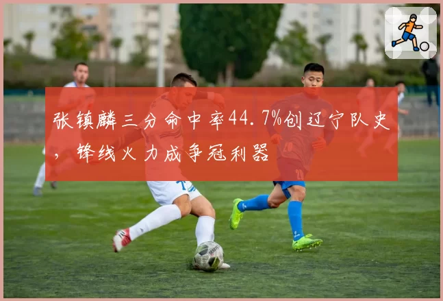 张镇麟三分命中率44.7%创辽宁队史，锋线火力成争冠利器