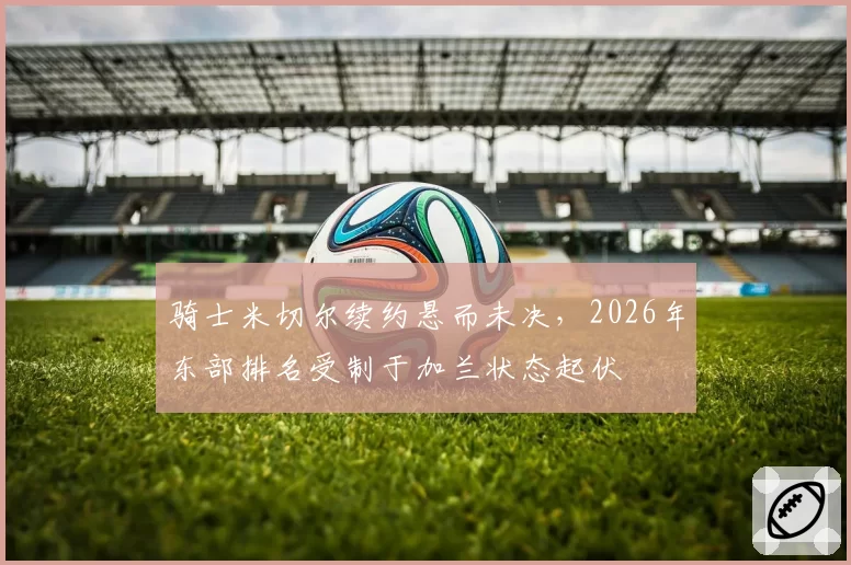 骑士米切尔续约悬而未决，2026年东部排名受制于加兰状态起伏