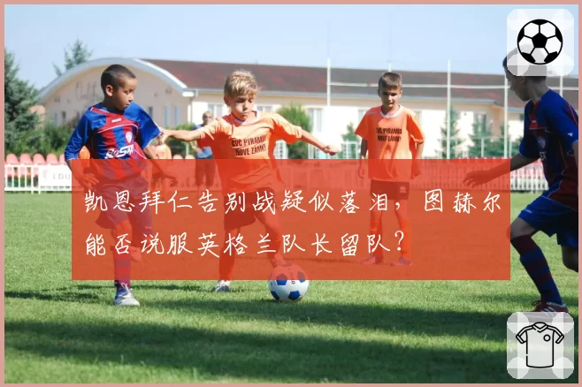 凯恩拜仁告别战疑似落泪，图赫尔能否说服英格兰队长留队？
