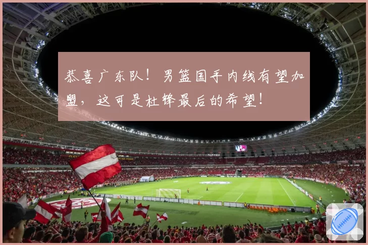 恭喜广东队！男篮国手内线有望加盟，这可是杜锋最后的希望！